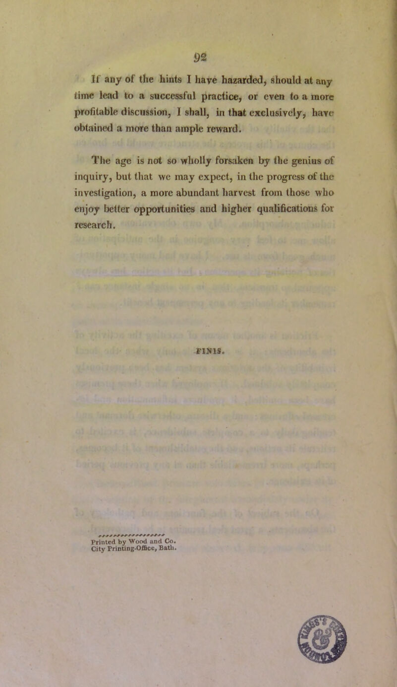 If any of the hints I have hazarded, should at any time lead to a successful practice, or even to a more profitable discussion, I shall, in that exclusively, have obtained a more than ample reward. Tlie age is not so wholly forsaken by the genius of inquiry, but that we may expect, in the progress of the investigation, a more abundant harvest from those who enjoy better opportunities and higher qualihcations for research. FINIS. Printed by Wood and Co. City Printing-OfiScc, Bath.