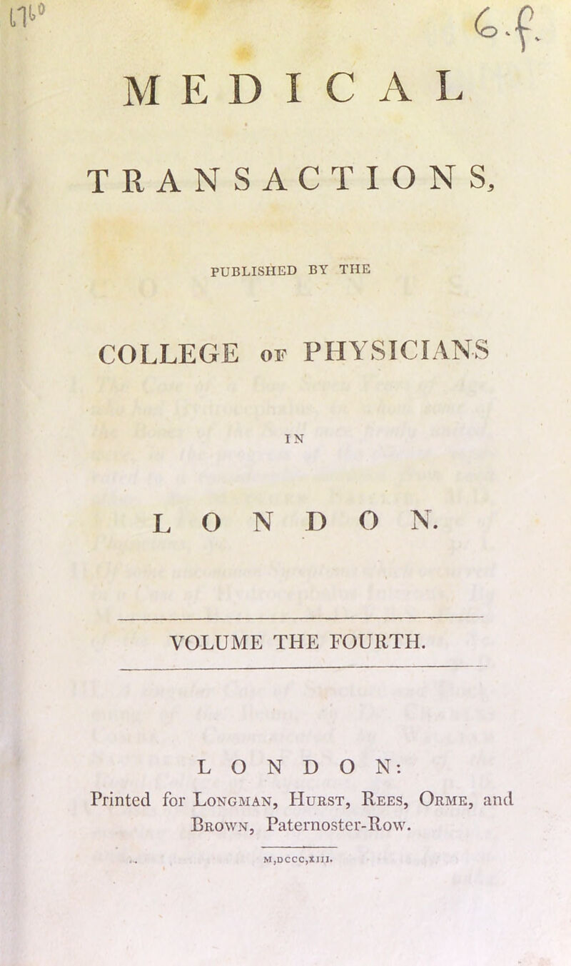 <o . MEDICAL TRANSACTIONS, PUBLISHED BY THE COLLEGE OF PHYSICIANS IN L O N D O N. VOLUME THE FOURTH. LONDON: Printed for Longman, Hurst, Rees, Orme, and Brown, Paternoster-Row. MjDCCCjXIJI.