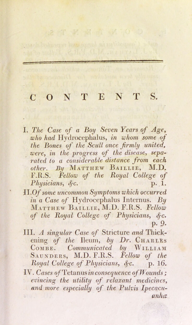 CONTENTS. I. The Case of a Boy Seven Years of Age, who had Hydrocephalus, in whom some of the Bones of the Scull once firmly united, were, in the progress of the disease, sepa- rated to a considerable distance from each other. By Matthew Baillie, M.D. F.R.S. Fellozv of the Royal College of Physicians, cj-c. p. 1. II. Of some uncommon Symptoms which occurred in a Case of Hydrocephalus Internus. By Matthew Baillie, M.D. F.R.S. Fellow of the Royal College of Physicians, $c. p. 9- III. A singular Case of Stricture and Thick- ening of the Ileum, by Dr. Charles Combe. Communicated by William Saunders, M.D. F.R.S. Fellow of the Royal College of Physicians, §c. p. 16. IV. Cases of Tetanus in consequence ofWounds; evincing the utility of relaxant medicines, and more especially of the Pulvis Ipecacu- anha