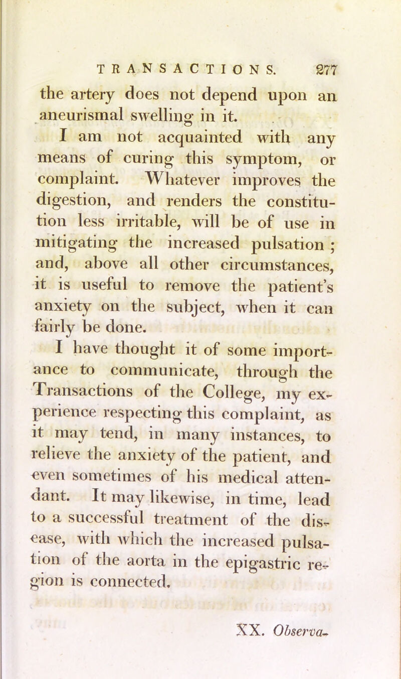 the artery does not depend upon an aneurismal swelling in it. c5 I am not acquainted with any means of curing this symptom, or complaint. Whatever improves the digestion, and renders the constitu- tion less irritable, will be of use in mitigating the increased pulsation ; and, above all other circumstances, it is useful to remove the patient’s anxiety on the subject, when it can fairly be done. I have thought it of some import- ance to communicate, through the t ransactions of the College, my ex- perience respecting this complaint, as it may tend, in many instances, to relieve the anxiety of the patient, and even sometimes of his medical atten- dant. It may likewise, in time, lead to a successful treatment of the dis- ease, with which the increased pulsa- tion of the aorta in the epigastric re- gion is connected. XX. Observa-