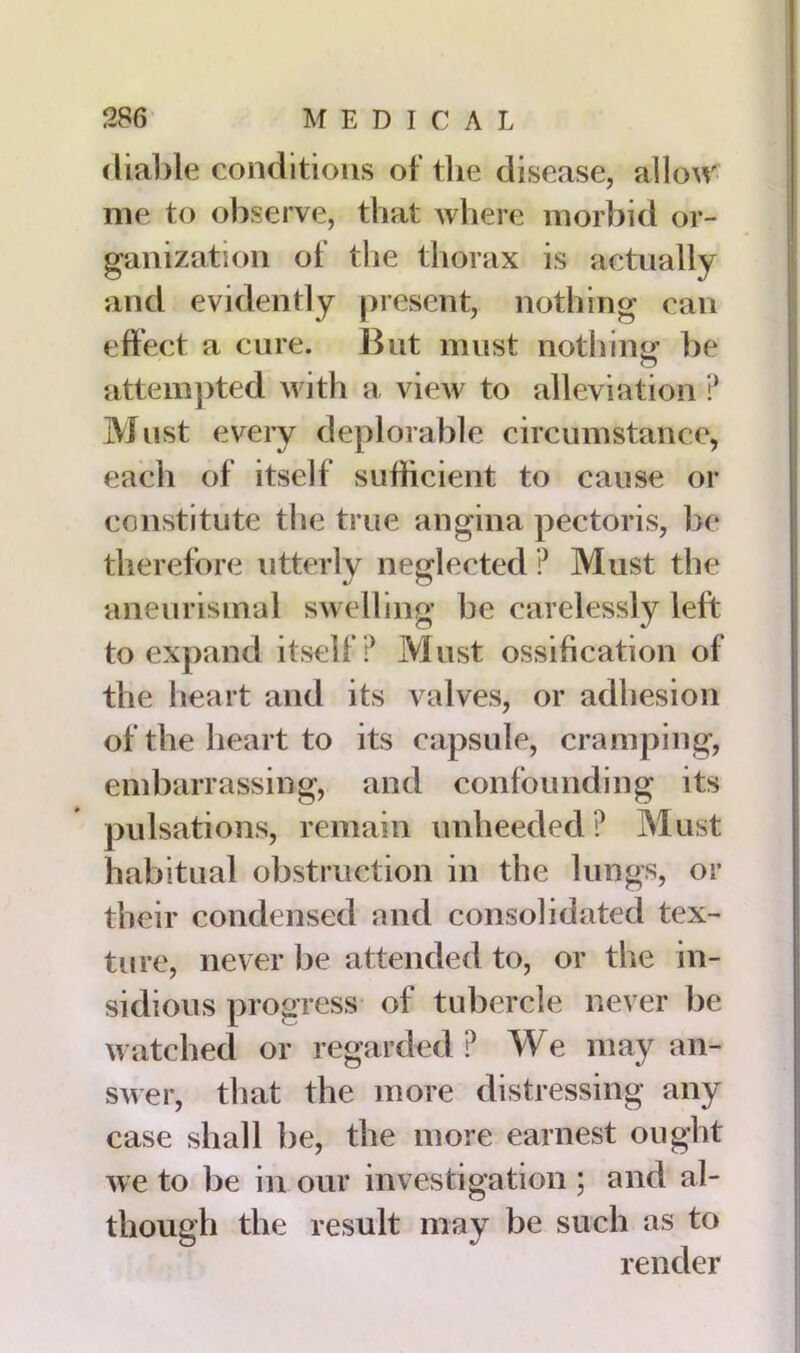 (liable conditions of the disease, allow me to observe, that where morbid or- ganization of the thorax is actually and evidently present, nothing can effect a cure. But must nothing' be o attempted with a view to alleviation ? Must every deplorable circumstance, each of itself sufficient to cause or constitute the true angina pectoris, be therefore utterly neglected ? Must the aneurismal swelling be carelessly left to expand itself? Must ossification of the heart and its valves, or adhesion of the heart to its capsule, cramping, embarrassing, and confounding its pulsations, remain unheeded? Must habitual obstruction in the lungs, or their condensed and consolidated tex- ture, never be attended to, or the in- sidious progress of tubercle never be watched or regarded ? We may an- swer, that the more distressing any case shall be, the more earnest ought we to be in our investigation ; and al- the result may be such as to render