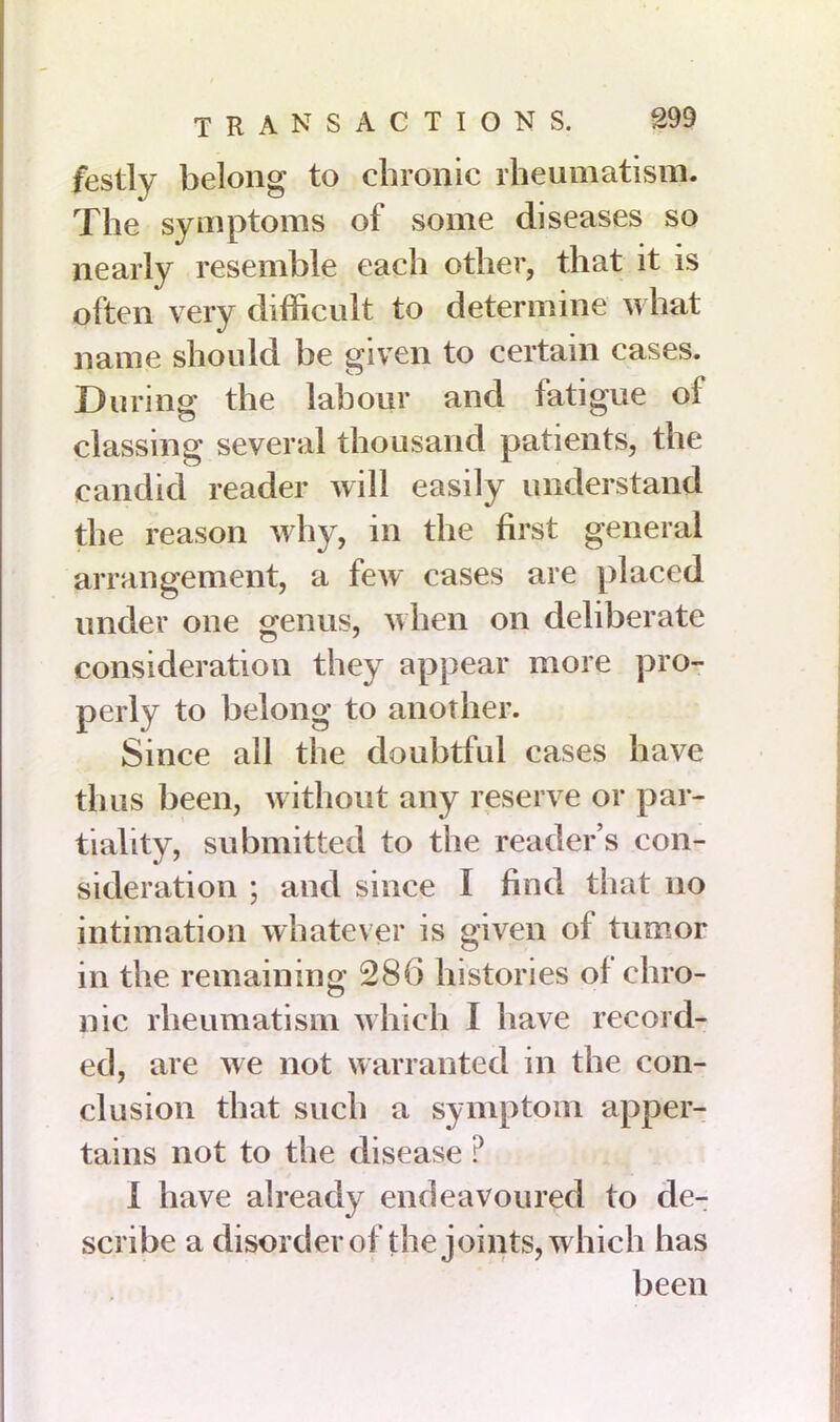 festly belong to chronic rheumatism. The symptoms of some diseases so nearly resemble each other, that it is often very difficult to determine what name should be given to certain cases. During: the labour and fatigue of classing several thousand patients, the candid reader will easily understand the reason why, in the first general arrangement, a few cases are placed under one genus, when on deliberate consideration they appear more pro- perly to belong to another. Since all the doubtful cases have thus been, without any reserve or par- tiality, submitted to the reader’s con- sideration ; and since I find that no intimation whatever is given of tumor in the remaining 286 histories of chro- nic rheumatism which I have record- ed, are we not warranted in the con- clusion that such a symptom apper- tains not to the disease ? 1 have already endeavoured to de- scribe a disorder of the joints, which has been