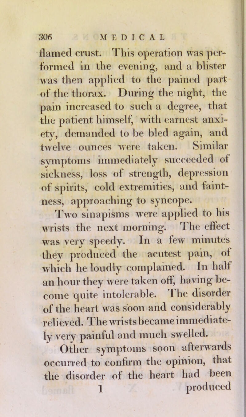 flamed crust. This operation was per- formed in the evening, and a blister was then applied to the pained part of the thorax. During the night, the pain increased to such a degree, that the patient himself, with earnest anxi- ety, demanded to be bled again, and twelve ounces were taken. Similar symptoms immediately succeeded ol sickness, loss of strength, depression of spirits, cold extremities, and faint- ness, approaching to syncope. Two sinapisms were applied to his wrists the next morning. The effect w as very speedy. In a few minutes they produced the acutest pain, of which he loudly complained. In half an hour they were taken off, having be- come cjuite intolerable. 1 he disorder of the heart was soon and considerably relieved. The w rists became immediate- ly very painful and much swelled. Other symptoms soon afterwards occurred to confirm the opinion, that the disorder of the heart had been 1 produced