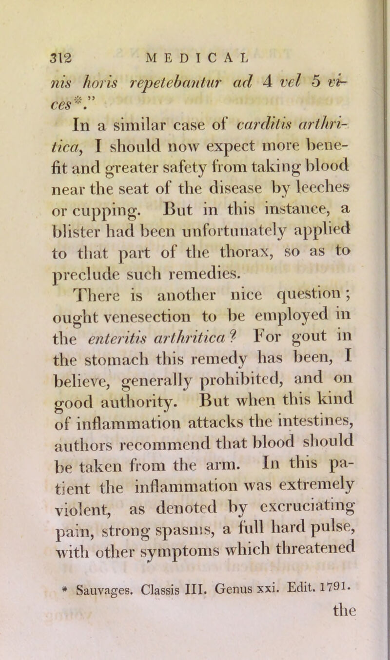 nis horis repetebantur ad 4 vel 5 vir- ces. In a similar case of carditis arthri- tica, I should now expect more bene- fit and greater safety from taking blood near the seat of the disease by leeches or cupping. But in this instance, a blister had been unfortunately applied to tliat part of the thorax, so as to preclude such remedies. There is another nice question; ought venesection to be employed in the enteritis arthritic a ? For gout in the stomach this remedy has been, I believe, generally prohibited, and on good authority. But when this kind of inflammation attacks the intestines, authors recommend that blood should be taken from the arm. In this pa- tient the inflammation was extremely violent, as denoted by excruciating pain, strong spasms, a bill hard pulse, with other symptoms which threatened # Sauvages. Classis III. Genus xxi. Edit. 1791. the