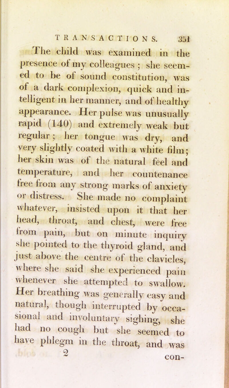 The child was examined in the presence of my colleagues ; she seem- ed to be oi sound constitution, was of a dark complexion, quick and in- telligent in her manner, and of healthy appearance. Her pulse was unusually rapid (140) and extremely weak but regular; her tongue was dry, and very slightly coated with a white film; her skin was of the natural feel and temperature, and her countenance free from any strong marks of anxiety or distress. She made no complaint whatever, insisted upon it that her head, throat, and chest, were free from pain, but on minute inquiry she pointed to the thyroid gland, and just above the centre of the clavicles, where she said she experienced pain whenever she attempted to swallow. Hei bi eathing was generally easy and natural, though interrupted by occa- sional and involuntary sighing she had no cough but she seemed to have phlegm in the throat, and was 9 * con-