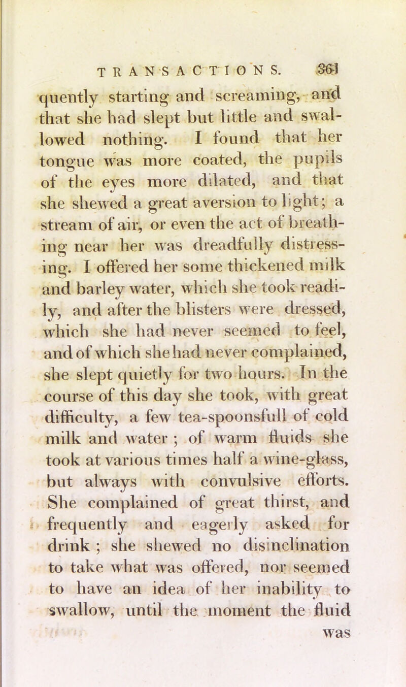 quently starting and screaming, and that she had slept but little and swal- lowed nothing. I found that her tongue was more coated, the pupils of the eyes more dilated, and that she shewed a great aversion to light ; a stream of air, or even the act of breath- ing near her was dreadfully distress- ing. I offered her some thickened milk and barley water, which she took readi- ly, and after the blisters were dressed, which she had never seemed to feel, and of which she had never complained, she slept quietly for two hours. In the course of this day she took, with great difficulty, a few tea-spoonsfull of cold milk and water ; of warm fluids she took at various times half a wine-glass, but always with convulsive efforts. She complained of great thirst, and frequently and eagerly asked for drink ; she shewed no disinclination to take what was offered, nor seemed to have an idea of her inability to swallow, until the moment the fluid