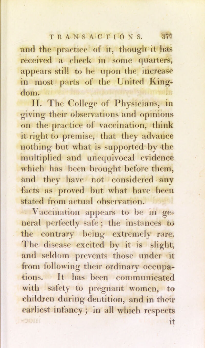 and the practice of it, though it lias received a check in some quarters; appears still to be upon the increase in most parts of the United King- dom. II. The College of Physicians, in giving their observations and opinions on the practice of vaccination, think it right to premise, that they advance nothing but what is supported by the multiplied and unequivocal evidence which has been brought before them, and they have not considered any facts as proved but what have been stated from actual observation. Vaccination appears to be in ge^ neral perfectly safe ; the instances to the contrary being extremely rare. 1 he disease excited by it is slight, and seldom prevents those under it from following their ordinary occupa- tions. It has been communicated with safety to pregnant women, to children during dentition, and in their earliest infancy; in all which respects it