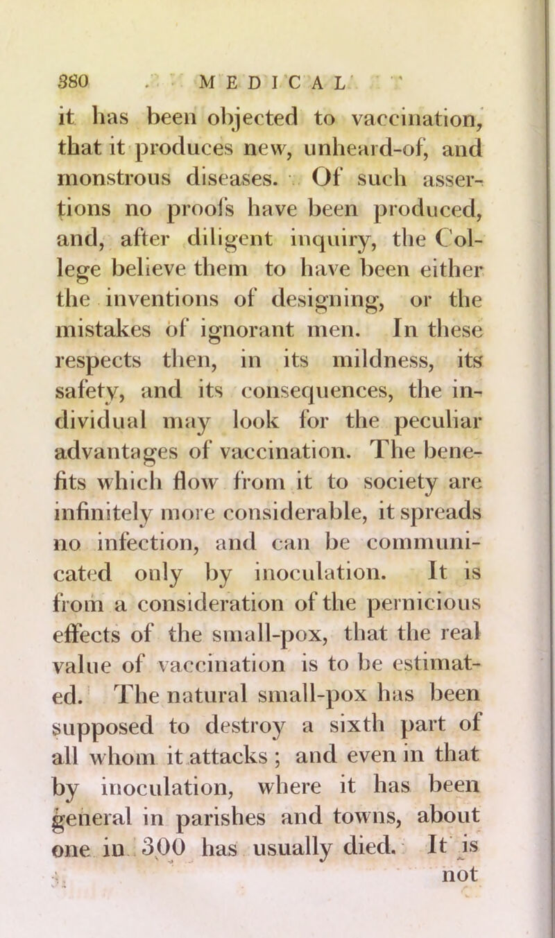 * * it has been objected to vaccination, that it produces new, unheard-of, and monstrous diseases. Of such asser- tions no proofs have been produced, and, after diligent inquiry, the Col- lege believe them to have been either the inventions of designing, or the mistakes of ignorant men. In these respects then, in its mildness, its safety, and its consequences, the in- dividual may look for the peculiar advantages of vaccination. The bene- fits which How from it to society are infinitely more considerable, it spreads no infection, and can be communi- cated only by inoculation. It is from a consideration of the pernicious effects of the small-pox, that the real value of vaccination is to he estimat- ed. The natural small-pox has been supposed to destroy a sixth part of all whom it attacks ; and even in that by inoculation, where it has been general in parishes and towns, about one in 3.00 has usually died. It is - * not