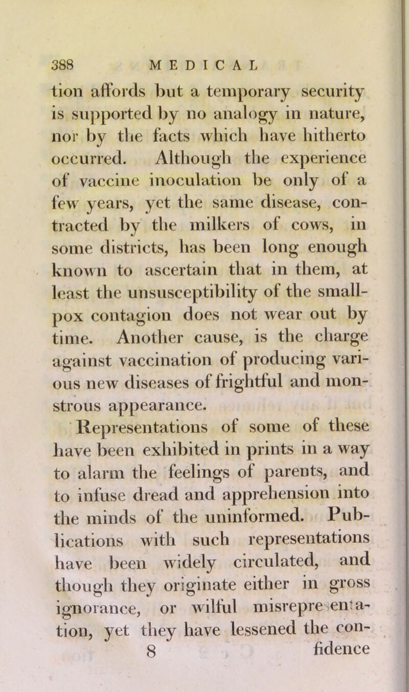 lion affords but a temporary security is supported by no analogy in nature, nor by the facts which have hitherto occurred. Although the experience of vaccine inoculation be only of a few years, yet the same disease, con- tracted by the milkers of cows, in some districts, has been long enough known to ascertain that in them, at least the unsusceptibility of the small- pox contagion does not wear out by time. Another cause, is the charge against vaccination of producing vari- ous new diseases of frightful and mon- strous appearance. Representations of some of these have been exhibited in prints in a way to alarm the feelings of parents, and to infuse dread and apprehension into the minds of the uninformed. Pub- lications with such representations have been widely circulated, and though they originate either in gross ignorance, or wilful misrepre en:a- tion, yet they have lessened the con- 8 fidence