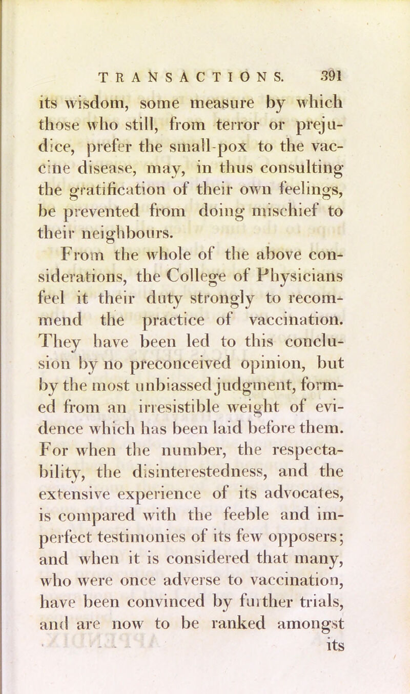 its wisdom, some measure by which those who still, from terror or preju- dice, prefer the small pox to the vac- cine disease, may, in thus consulting the gratification of their own feelings, be prevented from doing mischief to their neighbours. From the whole of the above con- siderations, the College of Physicians feel it their duty strongly to recom- mend the practice of vaccination. They have been led to this conclu- sion by no preconceived opinion, but by the most unbiassed judgment, form- ed from an irresistible weight of evi- dence which has been laid before them. For when the number, the respecta- bility, the disinterestedness, and the extensive experience of its advocates, is compared with the feeble and im- perfect testimonies of its feAV opposers; and when it is considered that many, who were once adverse to vaccination, have been convinced by further trials, and are now to be ranked amongst - - - its