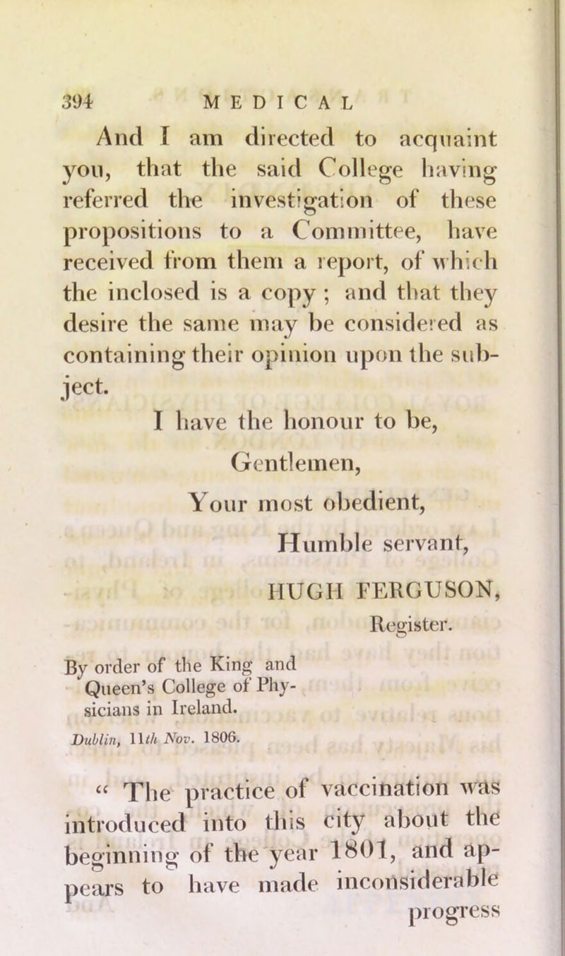 And i am directed to acquaint you, that the said College having referred the investigation of these propositions to a Committee, have received from them a report, of which the inclosed is a copy ; and that they desire the same may be considered as containing their opinion upon the sub- ject. I have the honour to be, Gentlemen, Your most obedient, Humble servant, HUGH FERGUSON, Register. By order of the King and Queen’s College of Phy- sicians in Ireland. Dublin, lU/t Nov. 1806. “ The practice of vaccination was introduced into this city about the beginning of the year 1801, and ap- pears to have made inconsiderable progress