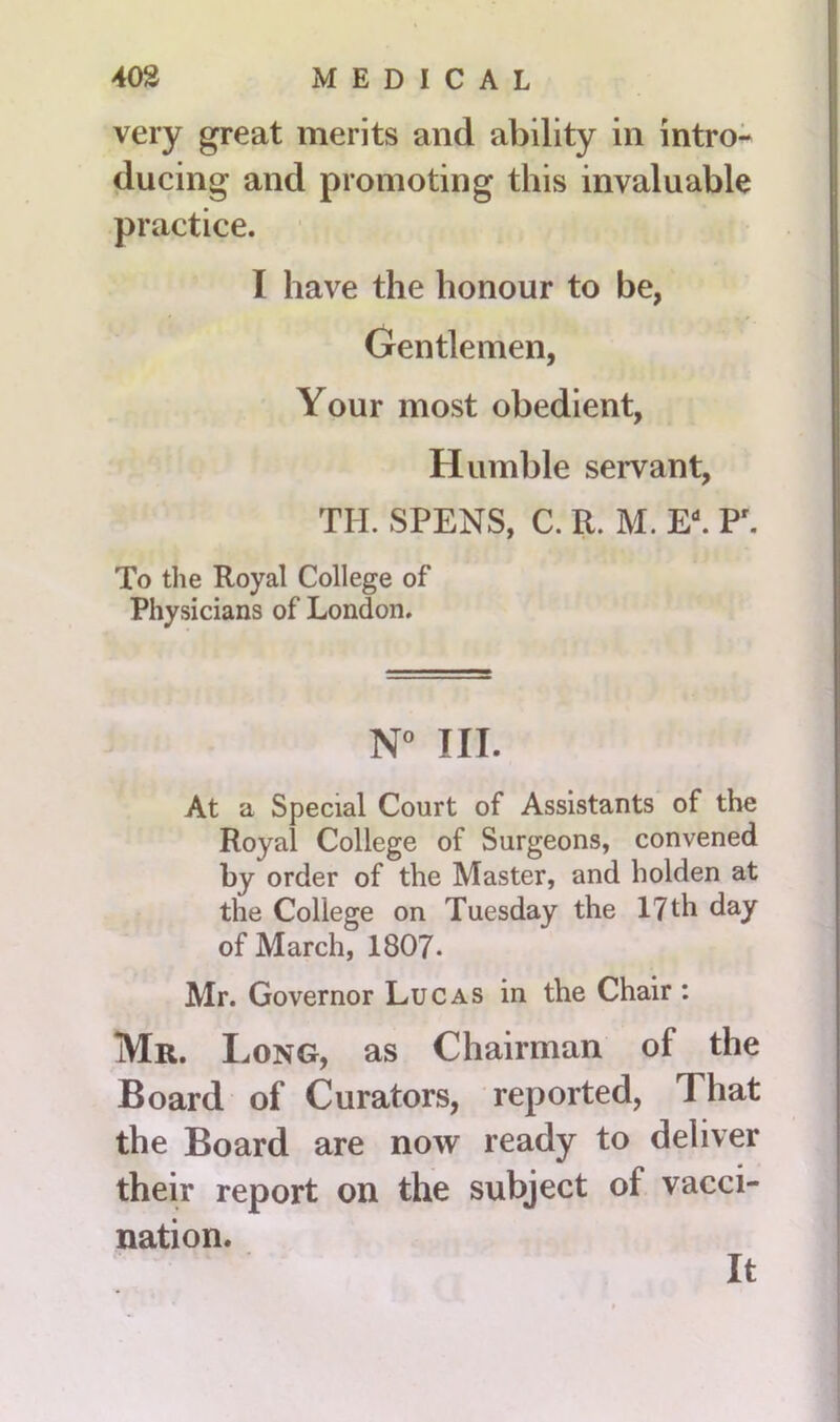 very great merits and ability in intro- ducing and promoting this invaluable practice. I have the honour to be, Gentlemen, Your most obedient, Humble servant, TIL SPENS, C. R. M. EL P. To the Royal College of Physicians of London. N° III. At a Special Court of Assistants of the Royal College of Surgeons, convened by order of the Master, and holden at the College on Tuesday the 17 th day of March, 1807. Mr. Governor Lucas in the Chair : Mr. Long, as Chairman of the Board of Curators, reported, That the Board are now ready to deliver their report on the subject of vacci- nation. It