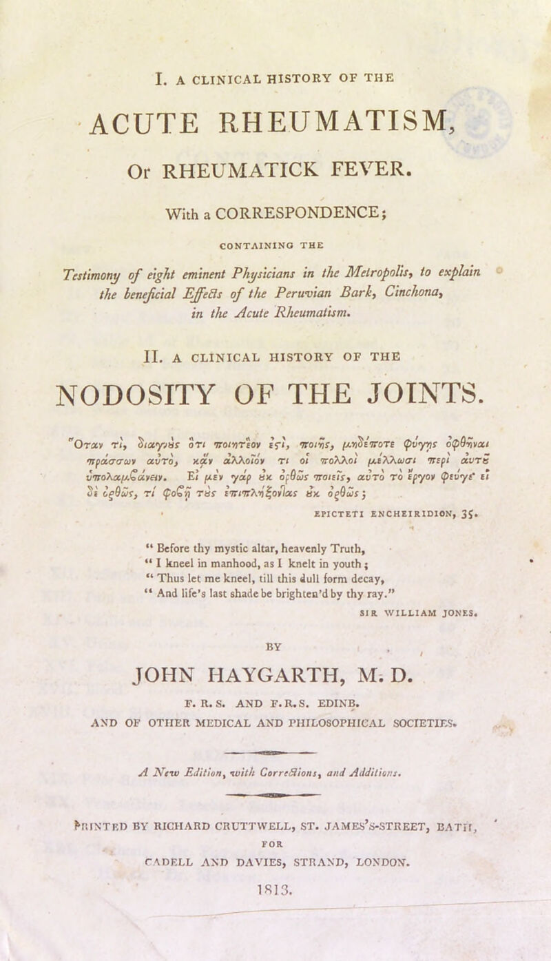 I. A CLINICAL HISTORY OF THE •ACUTE RHEUMATISM, Or RHEUMATICK FEVER. With a CORRESPONDENCE; CONTAINING THE Testimony of eight eminent Physicians in the Metropolis^ to explain ® the beneficial EJfeils of the Peruvian Barkf Cinchona^ in the Acute Rheumatism. II. A CLINICAL HISTORY OF THE NODOSITY OF THE JOINTS. Orxv ri, S/ayvar ot< •natri'etov tfi, nroiihs, fjcriStirore pvyris >nfoi<7<rcov avro) xay olKKo7o¥ t< ot iroKKot (jLiXKuai isifi oivtb vnro\cifj.Qdmv. E/ fjLS¥ yap sx opOais isoiiTs, avro to tpyo» (ptvyt e‘t o^duf, Tt rus liti'n'Kriifiiias ax o^Qus 3 ■ ZPICTETI ENCHEIRIDION, 3J. “ Before thy mystic altar, heavenly Truth, “ I kneel in manhood, as I knelt in youth; “ Thus let me kneel, till this dull form decay, “ And life's last shade be brighten’d by thy ray.” SIR. WILLIAM JONES. BY t JOHN HAYGARTH, M-. D. F. R. S. AND F.R.S. EDINB. AND OF OTHER MEDICAL AND PHILOSOPHICAL SOCIETIES. A Nfw EJiliony with CerreSionSf and Additions. ^RI^’TF,D BY RICHARD CRUTTWELL, ST. JAMES’S-STREET, BATH, FOR CADELL AND DAVIES, STRAND, LONDON. 1SI3.
