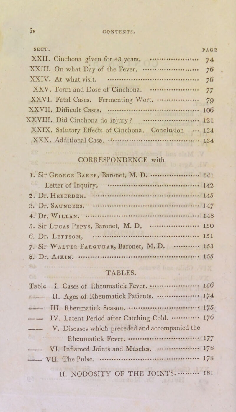 JV CONTENTS. SECT. PAGE XXII. Cinchona given for 43 years. 74 XXIII. On what Day of the Fever. y6 XXIV. At what visit. 76 XXV, Form and Dose of Cinchona. 77 XXVI. Fatal Cases. Fermenting Wort. 79 XXVII. Difficult Cases. 106 XXVIir. Did Cinchona do injury ? 121 XXIX. Salutary Effects of Cinchona. Conclu.sion ••• 124 XXX. Additional Case, 134 CORRESPONDENCE with 1. Sir George Baker, Baronet, M. D. 141 Letter of Inquiry. 142 2. Dr. Heberden. 145 3. Dr. Saunders. 147 4. Dr. WiLLAN. 148 .5. Sir Lucas Pepys, Baronet, M. D. 150 (). Dr. Lettsom, 151 7, Sir Walter Farouhar, Baronet, M. D. 153 8. Dr. Aikin. 155 TABLES. Table I. Ca.ses of Rheumatick Fever. 150 , II. Ages of Rheumatick Patients. 17^ III. Rheumatick Season, 175, IV, Latent Period after Catching Cold. 176 V. Diseases which preceded and accompanied the Rheumatick Fever, 177 VI. Inflamed Joints and Muscles. 178 VII. The Pulse. 178 II. NODOSITY OF THE JOINTS. I8i