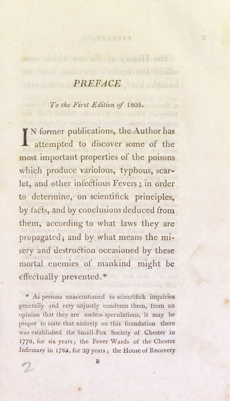 PREFACE To the First Edition of 1805. IN former publications, the Authorhas attempted to discover some of the most important properties of the poisons , wliich produce variolous, typhous, scar- let, and other infedlious Fevers; In order to determine, on scientifick principles, by fadls, and by conclusions deduced from them, according to what laws they are propagated j and by what means the mi- sery and destruction occasioned by these mortal enemies of mankind might be effectually prevented.* * As persons unaccustomed to scientifick inquiries generally and very unjustly condemn them, from an opinion that they are useless speculations, it may be proper to state that entirely on this foundation there was established the Small-Pox Society of Chester in 1778, for six years} the Fever Wards of the Chester infirmary in 1763, for IQ years } the House of Recovery B