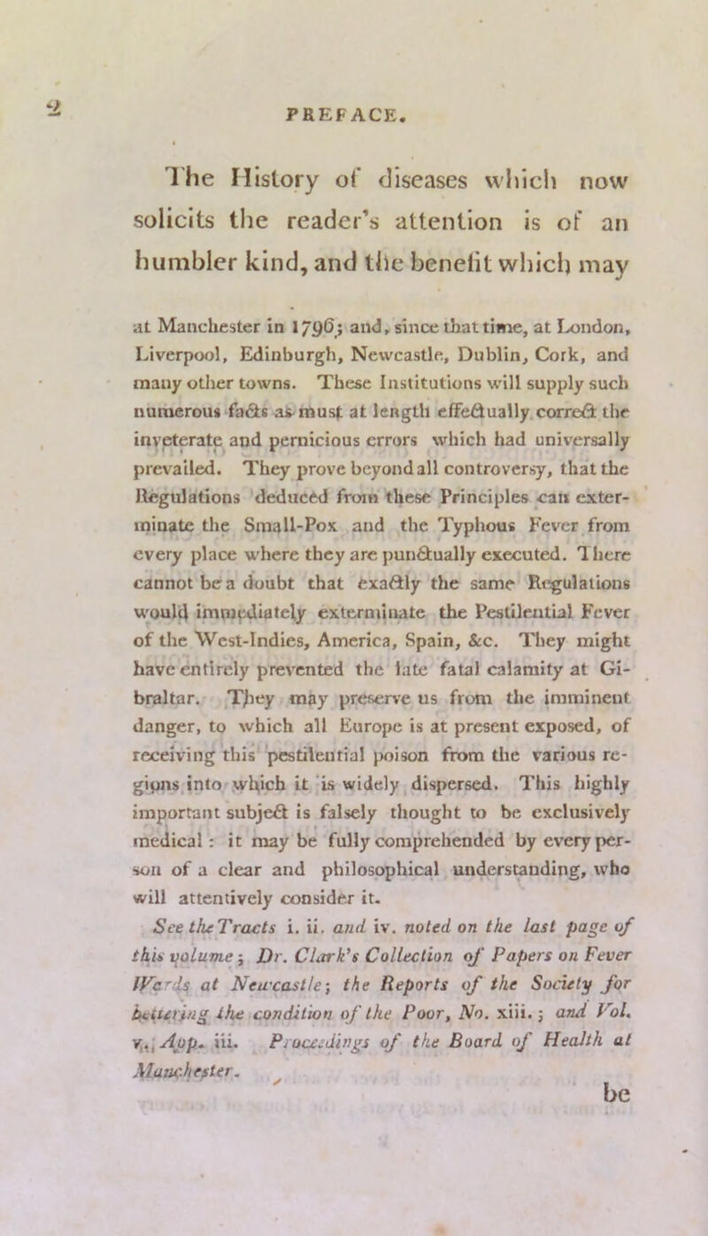 1 he History o( diseases which now solicits the reader’s attention is of an humbler kind, and the benelit which may at Manchester in 1/96; and, since that time, at I>ondon, Liverpool, Edinburgh, Newcastle, Dublin, Cork, and many other towns. These Institutions will supply such numerous fa&s ai-musl: at length efFe^ually.corred the inveterate and pernicious errors which had universally prevailed. They prove beyond all controversy, that the Llegulations deduced from these Principles can exter- minate the Small-Pox and the Typhous Fever,from every place where they arc pun6tually executed. There cannot be a doubt that cxadly’the same'Regulations woul4 irnmpdiateiy exterminate the Pestilential Fever of the West-Indies, America, Spain, &c. They might have entirely prevented the late fatal calamity at Gi- braltar. T^tey may preserve us from the imminent danger, to which all Europe is at present exposed, of receiving this* pestilential poison from the various rc- gipns.into wlvch it jis widely, dispersed. This highly important subjeS is falsely thought to be exclusively medical: it maybe fully comprehended by every per- son of a clear and philosophical understanding, vvbo will attentively consider it. See theTracts i. ii. and iv. noted on the last page of this volume; Dr. Clark's Collection oj Papers on Fever lFar4^ at Neaxastle; the Reports of the Society for he{uring the condition of the Poor, No, xiii.; otuI Vol, v,.\App^ iii. Proceedings of the Board of Health at Maachester. * be