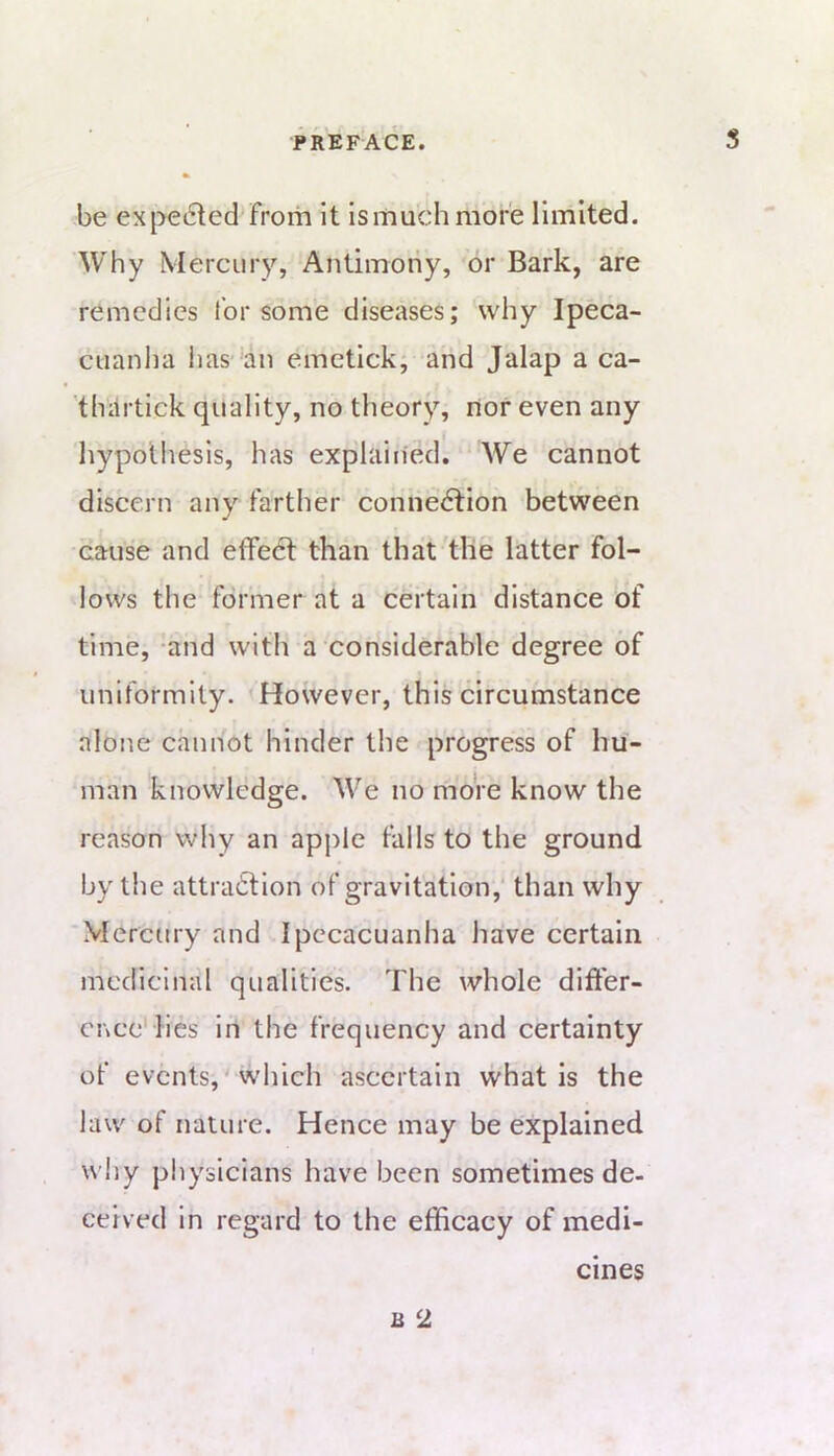 be expe6led from It is much more limited. Why Mercmy, Antimony, or Bark, are remedies for some diseases; why Ipeca- cuanha iias an emetick; and Jalap a ca- 'thiirtick quality, no theory, nor even any hypothesis, has explained. We cannot discern any farther connection between cause and effeCt than that the latter fol- lows the- former at a certain distance of time, and with a considerable degree of uniformity. However, this circumstance alone cannot hinder the progress of hu- man knowledge. We no more know the reason why an apple falls to the ground by the attraction of gravitation,' than why Mercury and Ipecacuanha have certain medicinal qualities. The whole differ- ence'lies in the frequency and certainty of events,'which ascertain what is the law of nature. Hence may be explained wiiy physicians have been sometimes de- ceived in regard to the efficacy of medi- cines