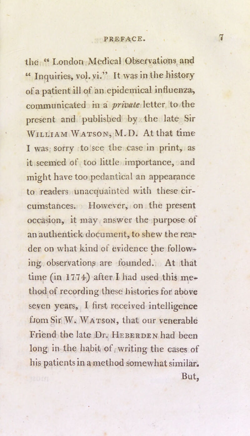 the “ London.Medical Obsemtions^and “ Inquiries, vol. vi.” It was in the history of a patient ill of an,epidemical Influenza, communicated in a private letter to the present and. published by the late Sir William Watson, M.D. At that time I was sorry .to'see the case in print, as itiSeemed of too little importance, and might have too pedantical an appearance to readers unacquainted with these cir- cumstances. However, on the present occasion, it may answer the purpose of an authentick document, to shew the rea- der on what kind of evidence the follow- ing observation^ are founded.. At .that time (in 1774) after I had used this me- thod of recording these histories for. above seven years, I first received intelligence fjomSiri,W. Watson, that our venerable Friend the late Dr. HESEROENhad been long in-the hahit of/writing the cases of his patients in a method somewhat similair. But,