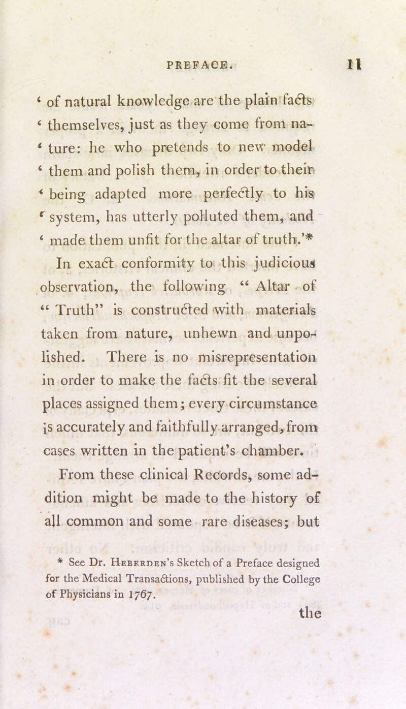 ‘ of natural knowledge are the plainifadts^ ‘ themselves, just as they come from na- * ture: he who pretends to new model ‘ them and polish them, in order to the in * being adapted more perfedfly to his system, has utterly polluted them, and - ‘ made them unfit for the altar of truth.’* In exadt conformity to this judicious observation, the following “ Altar-of “ Truth” is constru6Ied with materials taken from nature, unhewn and unpo- lished. There is no misrepresentation in order to make the fadls fit the several places assigned them; every circumstance is accurately and faithfully arranged, from cases written in the patient’s chamber. From these clinical Records, some ad- dition might be made to the history of all common and some rare diseases; but * See Dr. H^bkrden’s Sketch of a Preface designed for the Medical Transaftions, published by the College of Physicians in 1767.