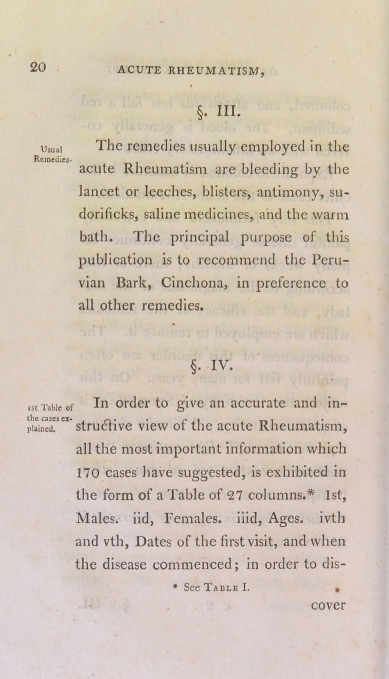 Usual Remedies' ist I'able of the cases ex- plained. §. III. The remedies usually employed in the acute Rheumatism are bleeding by the lancet or leeches, blisters, antimony, su- dorificks, saline medicines, and the warm bath. The principal purpose of this publication is to recommend the Peru- vian Bark, Cinchona, in preference to all other remedies. • • §. -IV. In order to give an accurate and in- structive view of the acute Rheumatism, all the most important information which 170 cases have suggested, is exhibited in the form of a Table of 27 columns.* 1st, Males, iid, Females, iiid. Ages, ivth and vth. Dates of the first visit, and when the disease commenced; in order to dis- * See Table I. • cover