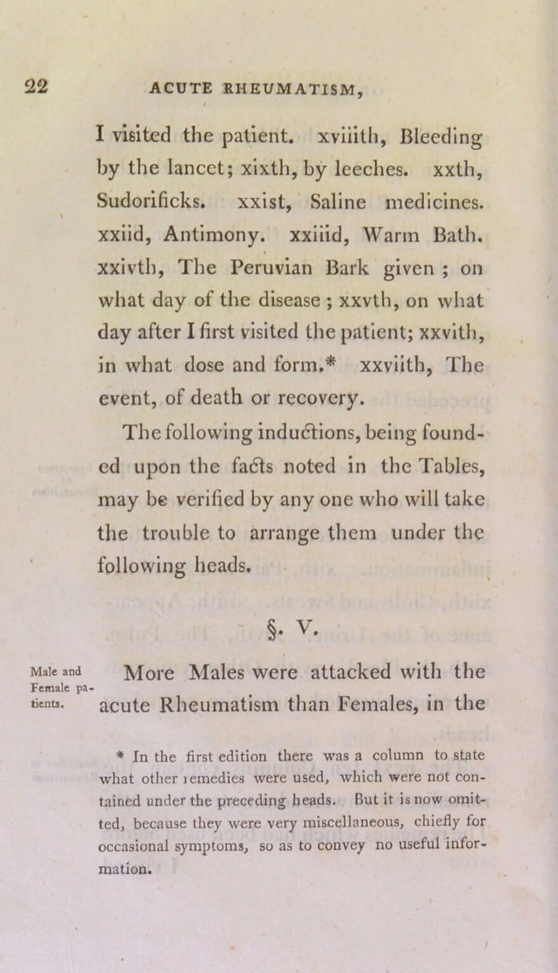 Male and Female pa tients. I visited the patient, xvliith, Bleeding by the lancet; xixth, by leeches, xxth, Sudorificks. xxist, Saline medicines, xxild, Antimony, xxilid, Warm Bath, xxivth, The Peruvian Bark given ; on what day of the disease ; xxvth, on what day after I first visited the patient; xxvith, in what dose and form.* xxvilth, The event, of death or recovery. The following indudlions, being found- ed upon the fadts noted in the Tables, may be verified by any one who will take the trouble to arrange them under the following heads. , ' §. V. More Males were attacked with the acute Rheumatism than Females, in the * In the first edition there was a column to state what other lemedies were used, which were not con- tained under the preceding heads. But it is now omit- ted, because they were very miscellaneous, chiefly for occasional symptoms, so as to convey no useful infor- mation. I