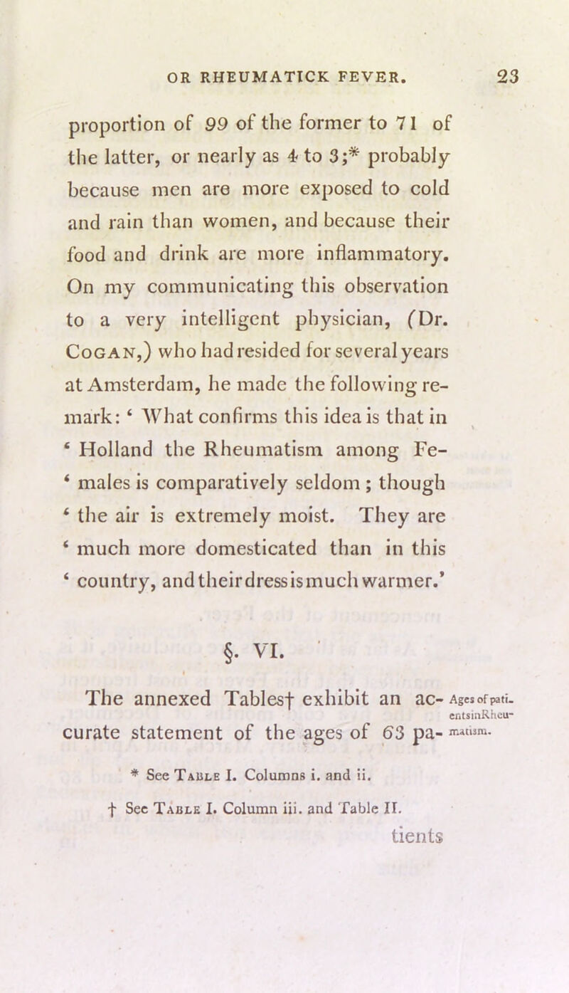 proportion of 99 of the former to 71 of tlie latter, or nearly as 4<to 3;* probably because men are more exposed to cold and rain than women, and because their food and drink are more inflammatory. On my communicating this observation to a very intelligent physician, (Dr. CoGAN,) who hadresided for several years at Amsterdam, he made the following re- mark: ‘ What confirms this ideals that in ‘ Holland the Rheumatism among Fe- ‘ males is comparatively seldom ; though ‘ the air is extremely moist. They are ‘ much more domesticated than in this ‘ country, andtheirdressismuch warmer.* §. VI. t The annexed Tablesf exhibit an ac- Ages of pati- entsiiiRKcu* curate statement of the ages of 63 pa- n-.atism. * See Taule I. Columns i. and ii, f See Table I. Column ill. and Table II. tients