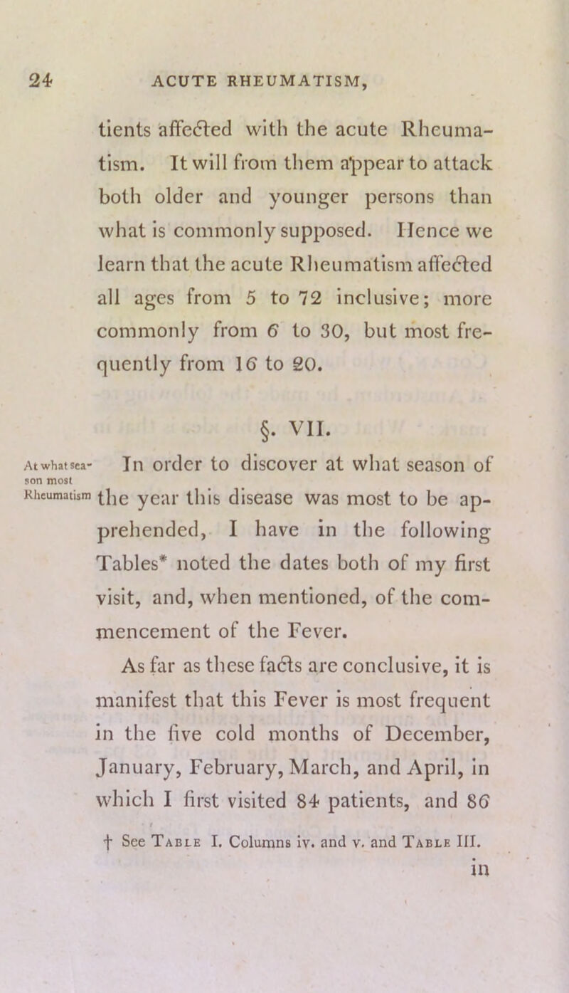 tients affected with the acute Rheuma- tism. It will from them a*[)pear to attack both older and younger persons than what is commonly supposed. Hence we learn that the acute Rheumatism affected all ages from 5 to 72 inclusive; more commonly from 6 to 30, but most fre- quently from 16 to 20. §. VII. Atwhafsea- In Older to discover at what season of son most Rheumatism year tliis discase was most to be ap- prehended,. I have in the following Tables* noted the dates both of my first visit, and, when mentioned, of the com- mencement of the Fever. As far as these fadls are conclusive, it is manifest that this Fever is most frequent in the live cold months of December, January, February, March, and April, in which I first visited 84 patients, and 86 t f See Table I. Columns Iv. and v, and Table III. in