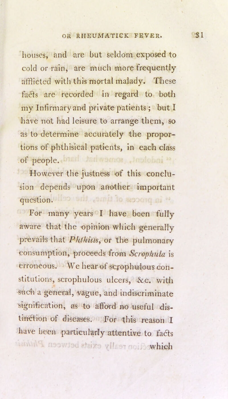 bouses, and arc but seldom exposed to cold or rain, are much more frequently afflicted with this mortal malady. These facts are recorded in regard to both my Infirmary and private patients; but I have not had leisure to arrange them, so as to determine accurately the propor- tions of phthisical patients, in each class of people. . However the justness of this conclu- sion depends upon another important question. For many years I have been fully aware that the opinion which generally prevails that Phthisis^ or the pulmonary consumption, proceeds from ScropkuUi is erroneous. We hear of scjrophulous con- stitutions, scrophulous ulcers, &c. witli a general, vague, and indiscriminate signification, as to affoid no useful dis- th>6Uon of diseases. For this reason: I have been particularly attentive to fadts . v|f ■* which