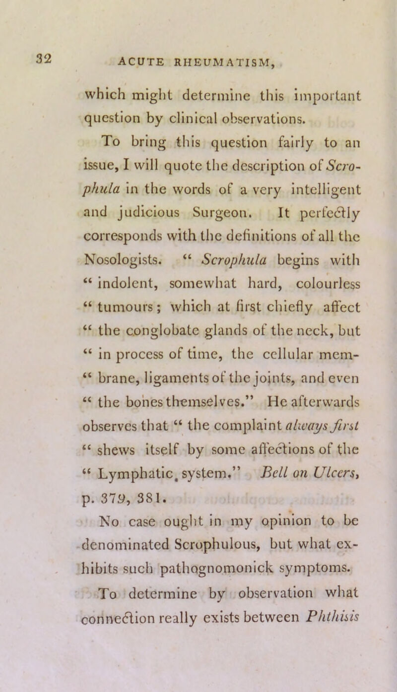 which might determine this important question by clinical observations. To bring this question fairly to an issue, I will quote the description of Scro~ phula in the words of a very intelligent and judicious Surgeon. It perfectly corresponds with the definitions of all the Nosologists. “ Scropkula begins with “ indolent, somewhat hard, colourless “ tumours; which at first chiefly aft'ect “ the conglobate glands of the neck, but “ In process of time, the cellular mem- “ brane, ligaments of the joints, and even “ the bones themselves.” He afterwards observes that “ the complaint first “ shews itself by some affections of the “ Lymphatic, system.” Bell on Ulcers^ p. 37y, 381. No case ought In my opinion to be -denominated Scrophulous, but what ex- hibits such pathognomonlck symptoms. To determine by observation what connedtion really exists between Phthuis