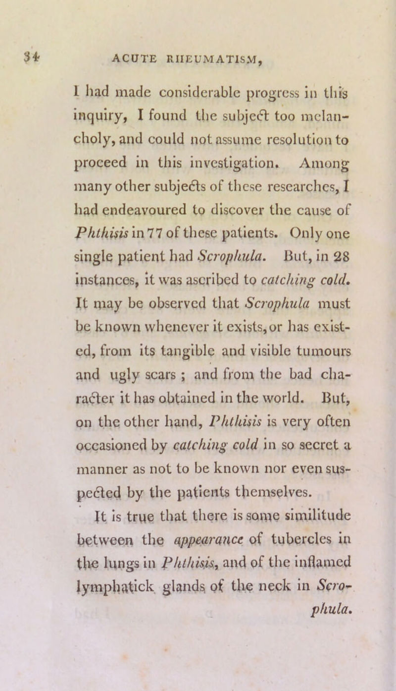 $4f 1 had made considerable progress in this inquiry, I found the subject too melan- choly, and could not assume resolution to proceed in this investigation. Among many other subjects of these researches, I had endeavoured to discover the cause of Phthisis In 77 of these patients. Only one single patient had Scrophula. But, In 28 instances, it was ascribed to catching cold. It may be observed that Scrophula must be known whenever it exists, or has exist- ed, from its tangible and visible tumours and ugly scars ; and from the bad cha- ra(5ter it has obtained In the world. But, on the other hand. Phthisis is very often occasioned by catching cold in so secret a manner as not to be known nor even sus- pe6ted by the patients themselves. It is true that there is soine similitude between the appearance of tubercles in tlie lungs in Phthisis, and of the Inflamed lympbatick glands; of the neck in ScrO'^ phula.