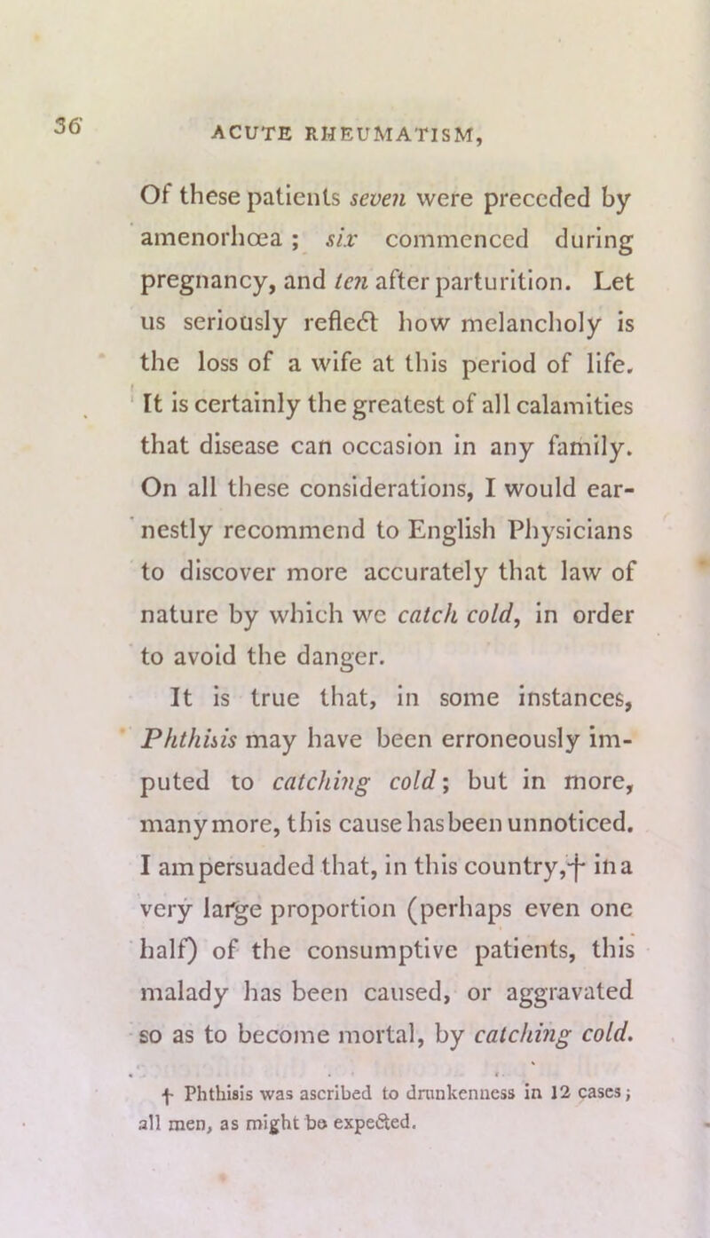 56 Of these patients seven were preceded by amenorhoea; six commenced during pregnancy, and ten after parturition. Let us seriously reflc6l Iiow melancholy is the loss of a wife at this period of life. ' It is certainly the greatest of all calamities that disease can occasion in any family. On all these considerations, I would ear- nestly recommend to English Physicians to discover more accurately that law of nature by which we catch cold, in order to avoid the danger. It is true that, in some instances. Phthisis may have been erroneously im- puted to catching cold; but in more, many more, this cause has been unnoticed. I am persuaded that, in this country ,-f ilia very large proportion (perhaps even one half) of the consumptive patients, this malady has been caused, or aggravated •so as to become mortal, by catching cold. • • f Phthisis was ascribed to dninkenncss in 12 cases; all men, as might bo expected.