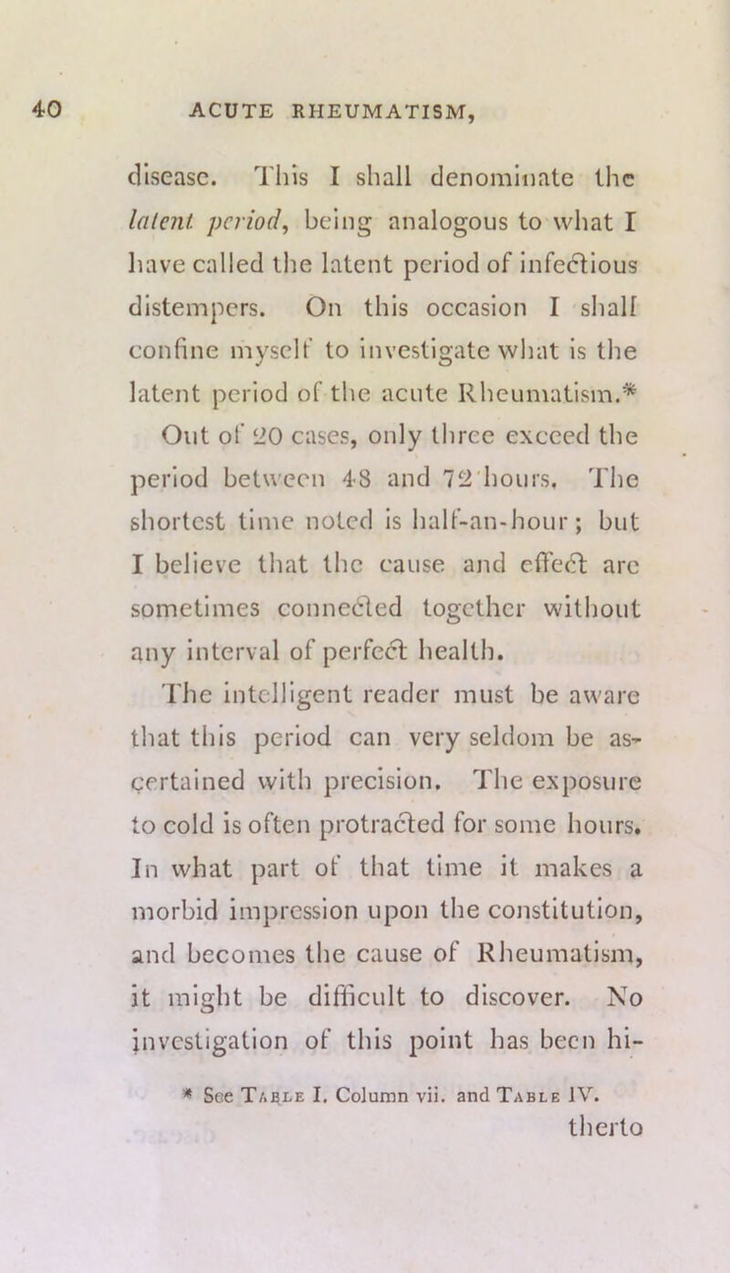 disease. Tills I shall denominate the lalenl period, being analogous to what I have called the latent period of infedlious distempers. On this occasion I shall confine myself to investigate what is the latent period of the acute Rheumatism.* Out of ‘iO cases, only three exceed the period between 48 and 7‘i'hours. The shortest time noted is half-an-hour; but I believe that the cause and cfifecT are sometimes connecirled together without any interval of perfect health. rhe Intelligent reader must be aware that this period can very seldom be as- certained with precision. The exposure to cold is often protracted for some hours. In what part of that time it makes a morbid impression upon the constitution, and becomes the cause of Rheumatism, it might be difficult to discover. No investigation of this point has been hi- * See Table I. Column vii. and Table IV. therto