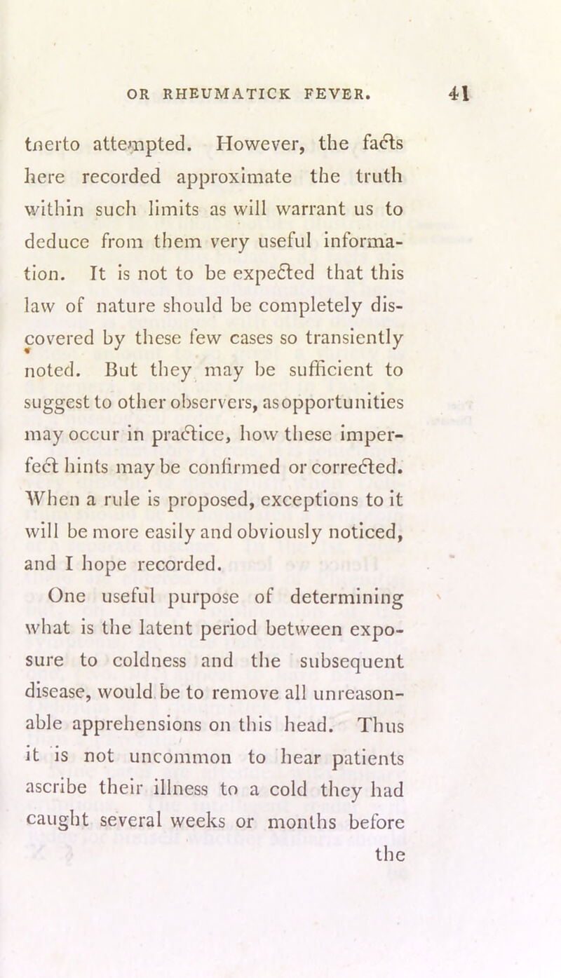 tnerto attejnpted. However, the fa<5ts here recorded approximate the truth within such limits as will warrant us to deduce from them very useful informa- tion. It is not to be expe6ted that this law of nature should be completely dis- covered by these few cases so transiently noted. But they may be sufficient to suggest to other observers, asopportunities may occur in pradtice, how these imper- fect hints maybe conlirmed orcorredted. When a rule is proposed, exceptions to It will be more easily and obviously noticed, and I hope recorded. One useful purpose of determining what is the latent period between expo- sure to coldness and the subsequent disease, would be to remove all unreason- able apprehensions on this head. Thus it is not uncommon to hear patients ascribe their illness to a cold they had caught several weeks or months before