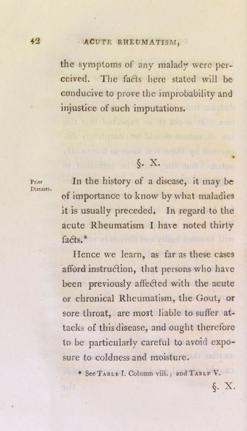 Prior Diseases. the symptoms of any malady were per- ceived. The fa6ls here stated will be conducive to prove the improbability and injustice of such imputations. §. X. In the history of a disease, it may be of importance to know by what maladies it is usually preceded. In regard to the acute Rheumatism I have noted thirty fa6fs.* Hence we learn, as far as these cases afford instrudtion, that persons wlio have been previously affected with the acute or chronical Rheumatism, the Gout, or sore throat, are most liable to suffer at- tacks of this disease, and ought therefore to be particularly careful to avoid expo- sure to coldness and moisture. • SccTable I. Column viii. j and Table V. §. X.