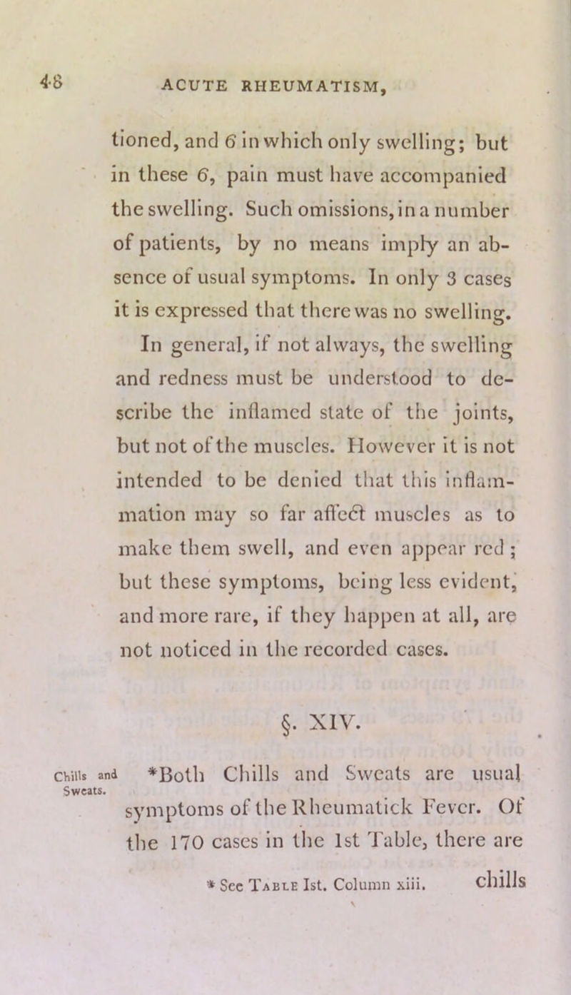 4S lioned, and 6 in which only swelling; but in these 6, pain must have accompanied the swelling. Such omissions, in a number of patients, by no means imply an ab- sence of usual symptoms. In only 3 cases it is expressed that there was no swelling. In general, if not always, the swelling and redness must be understood to de- scribe the inflamed slate of the joints, but not of the muscles. However it is not intended to be denied that this inflam- mation may so far aflc6t muscles as to make them swell, and even appear red; but these symptoms, being less evident,' and more rare, if they happen at all, are not noticed in the recorded cases. §. XIV. Chills and *Both Cliills aiid Sweats are usual Sweats. symptoms of the Rheumatick Fever. Of the 170 cases in the 1st Table, there are * Sec Table 1st. Column xiii. chills