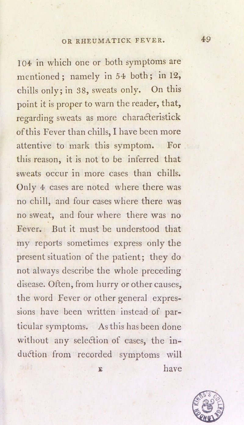 104 in which one or both symptoms are mentioned ; namely in 54 both; in 12, chills only; in 38, sweats only. On this point it is proper to warn the reader, that, regarding sweats as more characleristick of this Fever than chills, I have been more attentive to mark this symptom. For this reason, it is not to be inferred that sweats occur in more cases than chills. Only 4 cases are noted where there was no chill, and four cases where there was no sweat, and four where there was no Fever. But it must be understood that my reports sometimes express only the present situation of the patient; they do not always describe the whole preceding disease. Often, from hurry or other causes, the word Fever or other general expres- sions have been written instead of par- ticular symptoms. As this has been done without any seledlion of cases, the in- du^ion from recorded symptoms will £ have