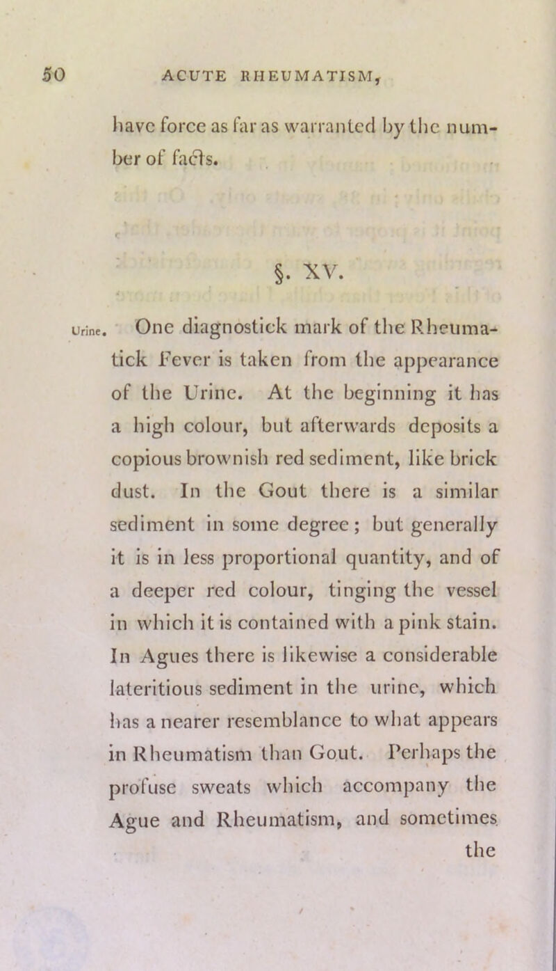 liavc force as far as warranted by the num- ber of facts. §. XV. Urine. * Oiic diagnostlck mark of the Rheiima- tick Fever is taken from the appearance of the Urine. At the beginning it has a high colour, but afterwards deposits a copious brownish red sediment, like brick dust. In the Gout there is a similar sediment in some degree; but generally it is in less proportional quantity, and of a deeper red colour, tinging the vessel in which it is contained with a pink stain. In Agues there is likewise a considerable lateritious sediment in the urine, which has a nearer resemblance to what appears in Rheumatism than Gout. Perhaps the profuse sweats which accompany the Ague and Rheumatism, and sometimes the /