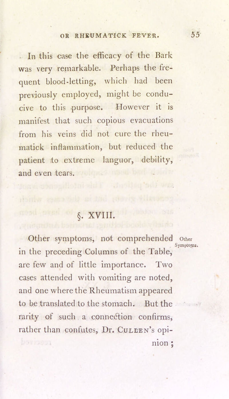 - In this case the efficacy of the Bark was very remarkable. Perhaps the fre- quent blood-letting, wliich had been previously employed, might be condu- cive to this purpose. However it is manifest that such copious evacuations from his veins did not cure the rheu- matick inflammation, but reduced the patient to extreme languor, debility, and even tears. §. XVIII. Other symptoms, not comprehended in the preceding Columns of the Table, are few and of little importance. Two cases attended with vomiting are noted, and one where the Rheumatism appeared to be translated to the stomach. But the rarity of such a c.onnedtion confirms, rather than confutes. Dr. Cullen’s opi- nion ; Other Symptoms.