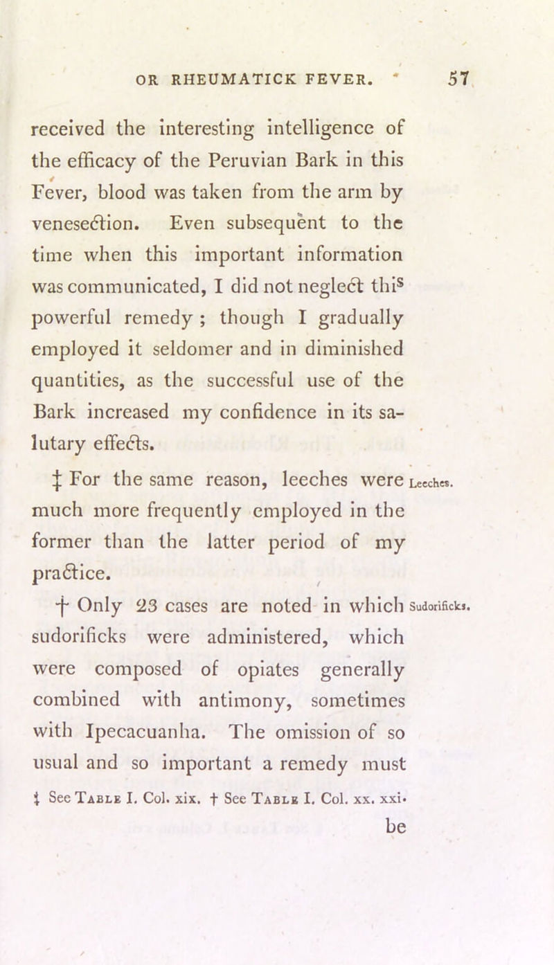 « OR RHEUMATICK FEVER. * 57. received the interesting intelligence of the efficacy of the Peruvian Bark in this Fever, blood was taken from the arm by venese6tion. Even subsequent to the time when this important information was communicated, I did not neglecl thi* powerful remedy ; though I gradually employed it seldomer and in diminished quantities, as the successful use of the Bark increased my confidence in its sa- lutary effedls. ^ For the same reason, leeches were Leeches, much more frequently employed in the former than the latter period of my pra6tice. •f Only 23 cases are noted in which sudonSckj. sudorlficks were administered, which were composed of opiates generally combined with antimony, sometimes with Ipecacuanha. The omission of so usual and so important a remedy must t See Table I. Col. xix. f See Table I. Col. xx. xxi. be