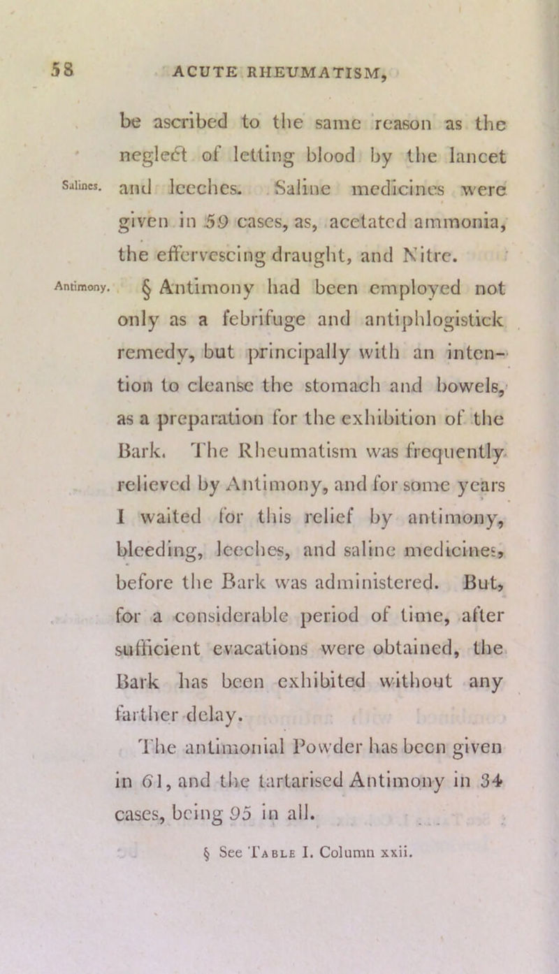 be ascribed to the same reason as the ' negle6t of letting blood by the lancet Salines. jyikI Iccchcs. Saliiic medicines were given in 39 cases, as, acetated ammonia, the effervescing draught, and Nitre. Antimony, ^ Aiitimoiiy had been employed not only as a febrifuge and antiphlogistick remedy, but principally with an inten- tion to cleanse the stomach and bowels,' as a preparation for the exhibition of the Bark. The Rheumatism was frequently- relieved by Antimony, and for some years 1 waited Ibr this relief by antimony, bleeding, leeches, and saline medtcineE, before the Bark was administered. But, , for a considerable period of time, after sufficient evacations were obtained, the. Bark has been exhibited without any farther delay. The antimoiilal Powder has been given in bl, and tlie tartarised Antimony in 34 cases, being 95 in all. § See Table I. Column xxii.