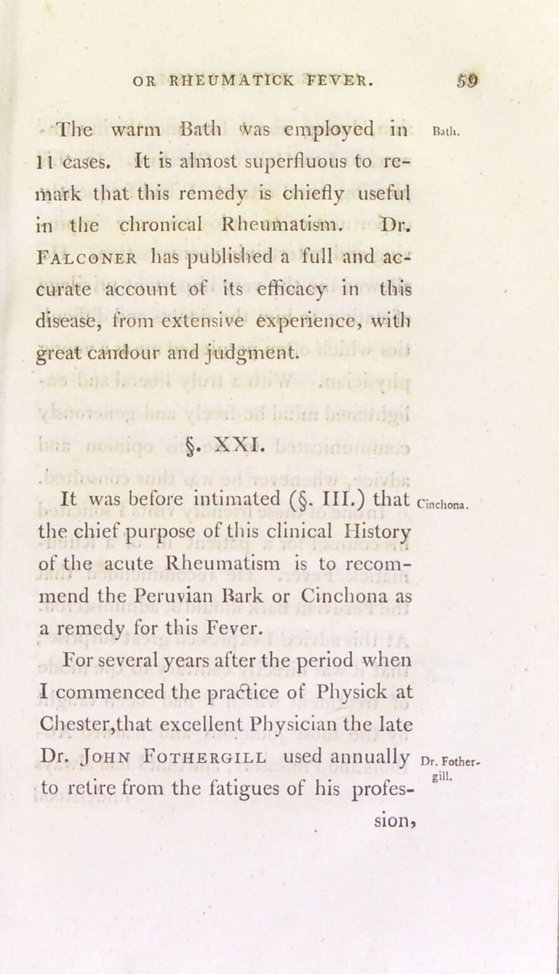 The warm Bath <Vas employed in 11 (iases. It is almost superfluous to re- mark that this remedy is chiefly useful in tlie chronical Rheumatism. Dr. Falconer has published a full and ac- curate account of ’its efficacy in this disease, from extensive experience, with great candour and judgment. ' • • ' ' ' . ‘ I ■ . ■ §. XXI. . ,5 * t • • t U * ^ 4 ' . , It was before intimated (§. III.) that the chief purpose of this clinical History » • . i of the acute Rheumatism is to recom- mend the Peruvian Bark or Cinchona as a remedy for this Fever. t For several years after the period when I commenced the practice of Physick at Chester,that excellent Physician the late Dr. John Fothergill used annually to retire from the fatigues of his profes- Ratli. Cinchona. Dr. Pother* gill. sion,
