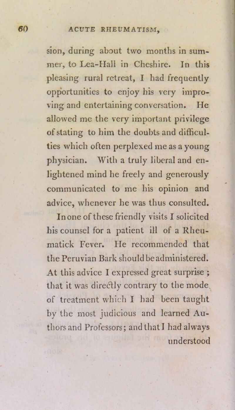 sion, during about two months in sum- mer, to Lea-Mall in Cheshire. In this pleasing rural retreat, I had frequently opp'ortunities to enjoy his very impro- ving and entertaining conversation. He allowed me the very important privilege of stating to him the doubts and difficul- ties which often perplexed me as a young physician. With a truly liberal and en- lightened mind he freely and generously communicated to me his opinion and advice, whenever he was thus consulted. In one of these friendly visits I solicited his counsel for a patient ill of a Rheu- matlck Fever. He recommended that the Peruvian Bark should be administered. At this advice I expressed great surprise ; that it was dlre(5tly contrary to tlie mode, of treatment which I had been taught by the most judicious and learned Au- thors and Professors; andtliatl had always understood