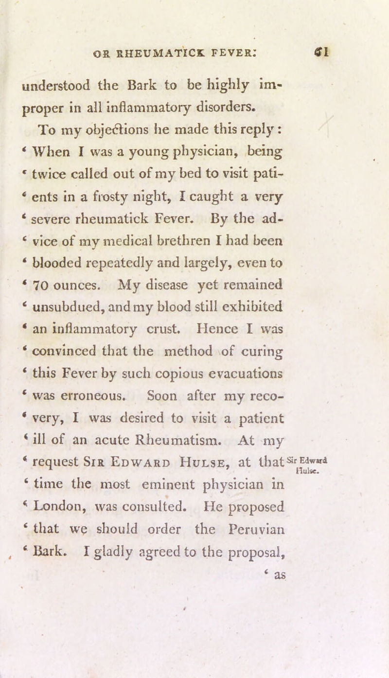 understood the Bark to be highly im- proper in all inflammatory disorders. To my objedlions lie made this reply: * When I was a young physician, being * twice called out of my bed to visit pati- ‘ ents in a frosty night, I caught a very ‘ severe rheumatick Fever. By the ad- ‘ vice of my medical brethren I had been ‘ blooded repeatedly and largely, even to * 70 ounces. My disease yet remained ‘ unsubdued, and my blood still exhibited * an inflammatory crust. Hence I was * convinced that the method of curing ‘ this Fever by such copious evacuations ‘ was erroneous. Soon after my reco- ‘ very, I was desired to visit a patient ‘ ill of an acute Rheumatism. At my *■ request Sir Edward Hulse, at ihat^^<*''»‘‘ ‘ time the most eminent physician in London, was consulted. He proposed ‘ that we should order the Peruvian , ‘ Bark. I gladly agreed to the proposal, ‘ as