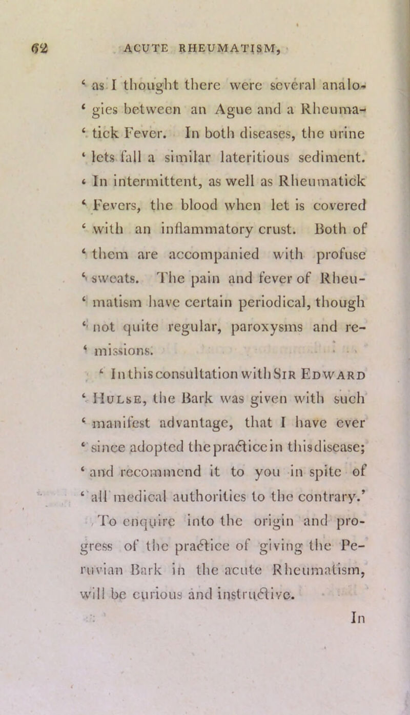 ‘ asil thought there were several analo^ ‘ gies between an Ague and a Rheuma- tick Fever. In both diseases, the urine ‘ lcts>fall a similar lateritious sediment. 4 In intermittent, as well as Rheumatick ‘ Fevers, the blood when let is covered ‘ with an inflammatory crust. Both of ‘ them are accompanied with -profuse sweats. The pain and fever of Rheu- ‘ matism have certain periodical, though ‘‘ not quite regular, paroxysms and re- • ‘ missions. • • - • ; ‘ Inthisconsultation withSiR Edward MIulse, the Bark was given with such' ‘ manifest advantage, that I have ever ‘ since adopted the practice in thisdisease; ‘ and recommend it to you in spite of ‘‘airmedical authorities to the contrary.’ • , To enquire into the origin and pro- gress of the practice of giving the Pe- ruvian Bark in the acute Rheumatism, w'ill be cinioLis and instru.dlivo. In