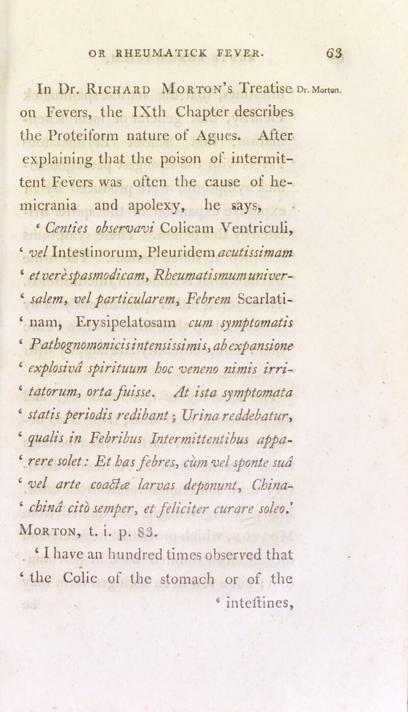 ^ In Dr. Richard Morton’s Treatise or.Morton, on Fevers, the IXth Chapter describes the Proteiform nature of Agues. After explaining that the poison of intermit- tent Fevers was often the cause of he- micrania and apolexy, he says, ‘ Centies observavi Colicam Ventriculi, ‘ vel Intestinorum, V\eux\dGm acutissimam ‘ etvere spasmodicam^ Rheumatismumuniver- ‘ Salem, vel particularem, Febrem Scarlati- ‘ nam, Erysipelatosam cum symptomatis ‘ Fathognomonicisintensissimis, abexpanstone ‘ explosivd spirituum hoc nteneno nimis irri~ ‘ tatorum, orta fuisse. At ista symptomata ‘ St at is periodis redibant \ Urina reddebatur, ‘ qualis in Febribus Intermittentibus appa- ^ rere solet: Ft has febres, cum vel sponte sud ^ vel arte coaBce larvas depotiunt, China- ‘ china cito semper, et feliciter curare soleod Morton, t. i. p. 83. . ‘ I have an luindrcd times observed that ‘ the Colic of the stomach or of the ‘ inteftines,