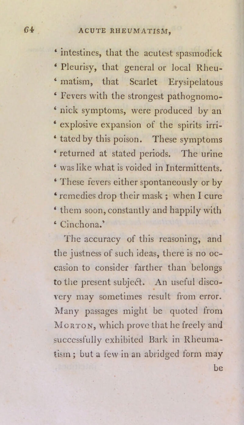 64- ‘ intestines, that the acutest spasniodlck ‘ Pleurisy, that general or local Rheu- ‘ matism, that Scarlet Erysipelatous ‘ Fevers with the strongest pathognomo- ‘ nick symptoms, were produced by an ‘ explosive expansion of the spirits irri- ‘ tated by this poison. These symptoms ‘ returned at stated periods. The urine ‘ was like what is voided in Intermittents. ‘ These fevers either spontaneously or by ‘ remedies drop their mask ; when I cure ‘ them soon, constantly and happily with ‘ Cinchona.* The accuracy of this reasoning, and the justness of such ideas, there is no oc- casion to consider farther than belongs totiie present subject. An useful disco- very may sometimes result from error. Many passages might be quoted from Morton, which prove tliat he freely and successfully exhibited Bark in Rheuma- tism ; but a few In an abridged form may be
