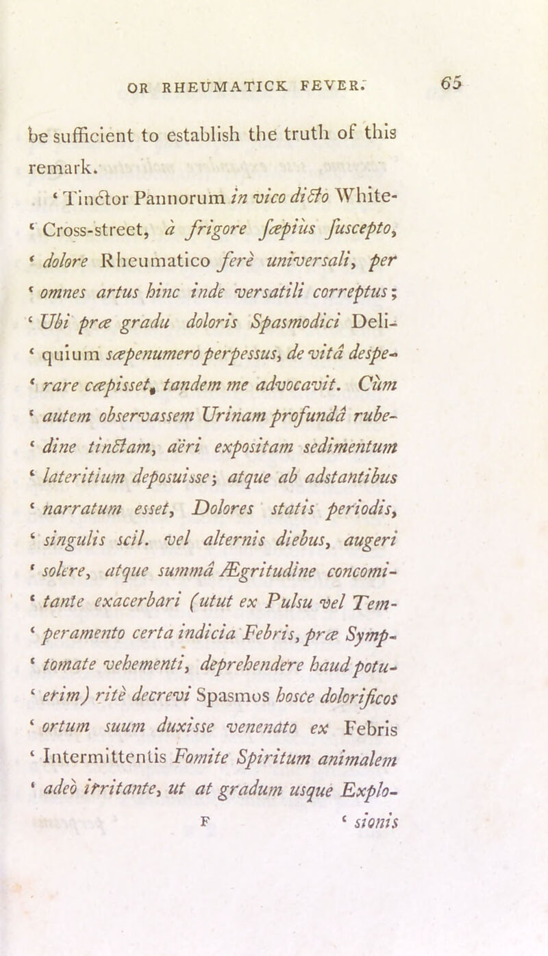 be sufficient to establish the truth of this remark. ‘ Tiu6lor Pamiorum in vico diBo White- ‘ Cross-street, a frigore fcepius fuscepto, * dolore Rheumatlco fere universally per * omnes artus hhic inde versatili correptus; ‘ JJbi pree gradu doloris Spasmodici Deli- ‘ qulum sapenumeroperpessusy devitd despe^ * rare ceepisset^ tandem me advocavit. Cum ‘ autem ohservassem Urinam profunda rube- * dine tinBamy a'eri expositam sedimehtwn ‘ later it ium deposuisse-y atque ab adstantibus ‘ narratum essety Dolores ’ statis periodisy ‘ singulis scil. vel alternis diebuSy augeri ‘ solerey atque summd JEgritudhie concomi- ‘ tanle exacerbari (utut ex Pulsu vel Tern- ‘ peramento certa indicia Febris, prce Symp~ ‘ tomate vehemently deprehendere baudpotu^ ‘ erim) rite decrevi Spasmos hosce dolorificos ‘ ortum suum duxisse venenctto ex Febris ‘ Intermittentis Fomite Spiritum animalein ‘ adeo irritantey ut at gradum usque Explo- F ‘ sionis