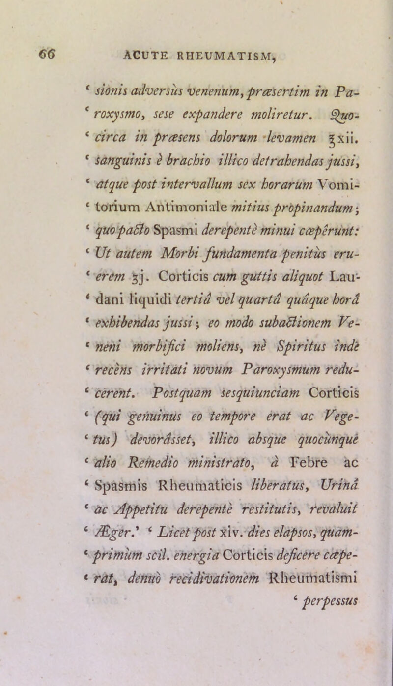 ‘ sionis advenus venerium^ frasertim in Pa- ‘ roxysmoy sese expaiidere moliretur, ‘ circa in prasem dolor urn dev amen gxll. * sanguinis ^ brachio illico detrahendas jussiy ‘ atque post intervallum sex horarum Vomi- * torium Aniimoniale mitius propinandum y ‘ quopaSio Spasml derepe?it^ minui cceperunt: ‘ Ut autem Morbi fundamenta penitiis eru~ ‘ erem Corticis cum guttis aliquot Lau- * dani liquidi tertid vel quartd qudque hord ‘ exhibendas jussi j eo modo subaBionem Ve- ‘ neni morbijici molienSy ne Spiritus indi * recens i'rritati novum Paroxysinum redu- ‘ c&ent, Postquam sesquiunciam Corticis ‘ (qui genuinus eo tempore erat ac Vege- ‘ tus) devordssety illico absque quociinque ‘ alio Refnedio ministratOy d Febre ac ‘ Spastnis Rheumaticls liberatuSy JJrind ‘ ac 'Appetitu derepente restitutisy revaluit ‘ Mger.' ‘ Licet post xXv.-dies elapsosy quam- * primum scil. energia Corticis dejicere cape- ‘ rat^ demtb recidi’bationem RheumatismI ‘ perpessus