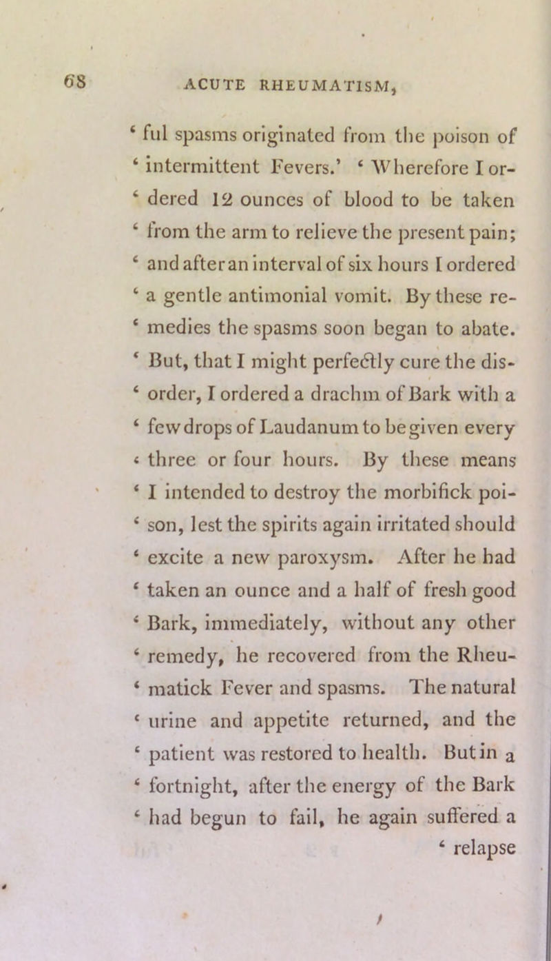 ‘ fill spasms originated from the poison of ‘intermittent Fevers.’ ‘ Wherefore I or- ‘ dered 12 ounces of blood to be taken ‘ from the arm to relieve the present pain; ‘ and after an interval of six hours I ordered ‘ a gentle antimonial vomit. By these re- ‘ medics the spasms soon began to abate. ‘ But, that I might perfedtly cure the dis> 0 ‘ order, I ordered a drachm of Bark with a ‘ few drops of Laudanum to be given every « three or four hours. By these means * I intended to destroy the morbifick poi- ‘ son, lest the spirits again irritated should ‘ excite a new paroxysm. After he had ‘ taken an ounce and a half of fresh good ‘ Bark, immediately, without any other ‘ remedy, he recovered from the Rheu- * matick Fever and spasms. The natural ‘ urine and appetite returned, and the ‘ patient was restored to health. Butin a ‘ fortnight, after the energy of the Bark ‘ had begun to fail, he again suffered a ‘ relapse t \