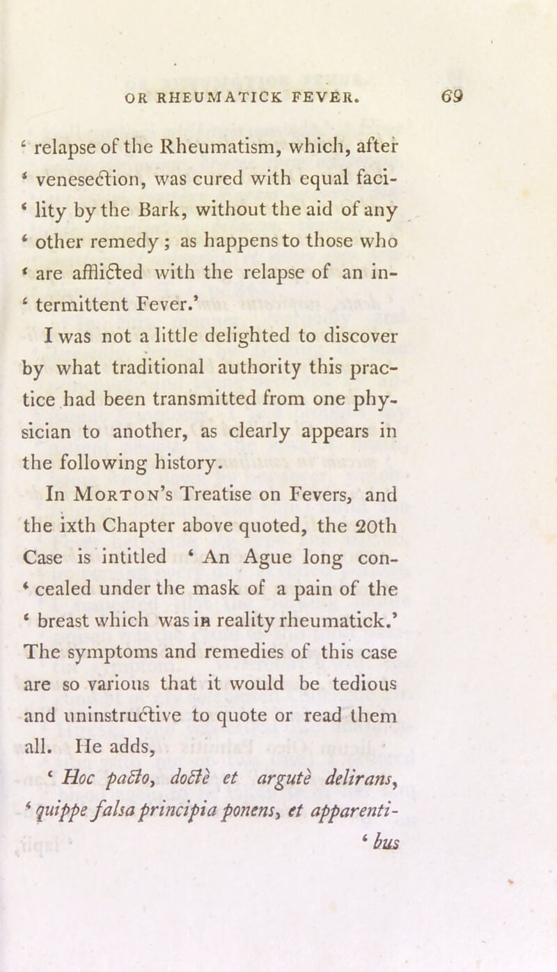 ‘ relapse of the Rheumatism, which, after ‘ venesection, was cured with equal faci- ‘ lity by the Bark, without the aid of any ‘ other remedy; as happens to those who ‘ are affliCted with the relapse of an in- ‘ termittent Fever.* I was not a little delighted to discover by what traditional authority this prac- tice had been transmitted from one phy- sician to another, as clearly appears in the following history. In Morton’s Treatise on Fevers, and the ixth Chapter above quoted, the 20th Case is intitled ‘ An Ague long con- * cealed under the mask of a pain of the ‘ breast which was in reality rheumatick.* The symptoms and remedies of this case are so various that it would be tedious and uninstruClive to quote or read them all. He adds, ‘ Hoc paBoy doBe et argute delirans^ ^ quippe fahaprincipiaponemy et apparenti- ‘ bus